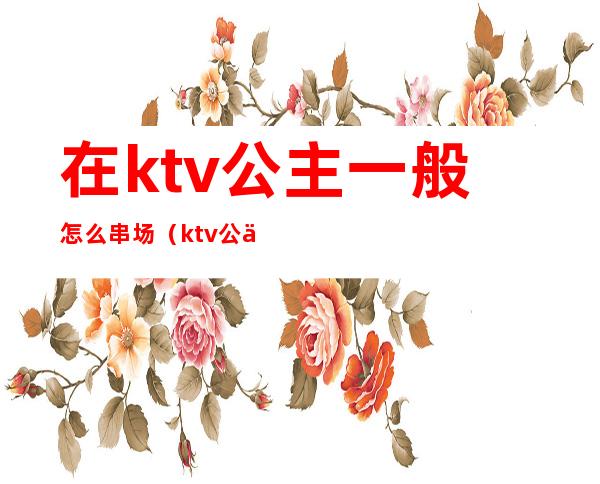 在ktv公主一般怎么串场（ktv公主能做吗）