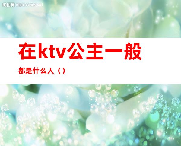 在ktv公主一般都是什么人（）