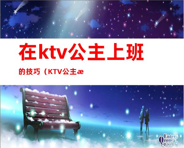 在ktv公主上班的技巧(KTV公主怎么打扮)