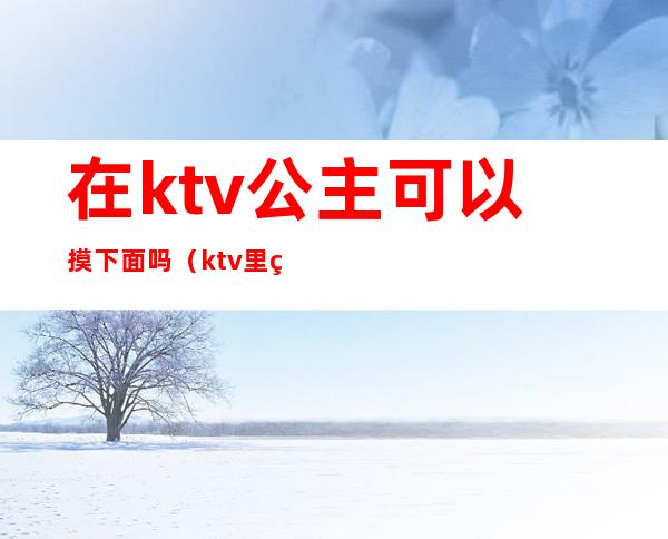 在ktv公主可以摸下面吗（ktv里的公主能摸哪儿些部位）