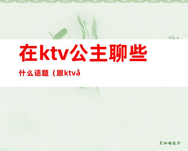 在ktv公主聊些什么话题(跟ktv公主聊什么)