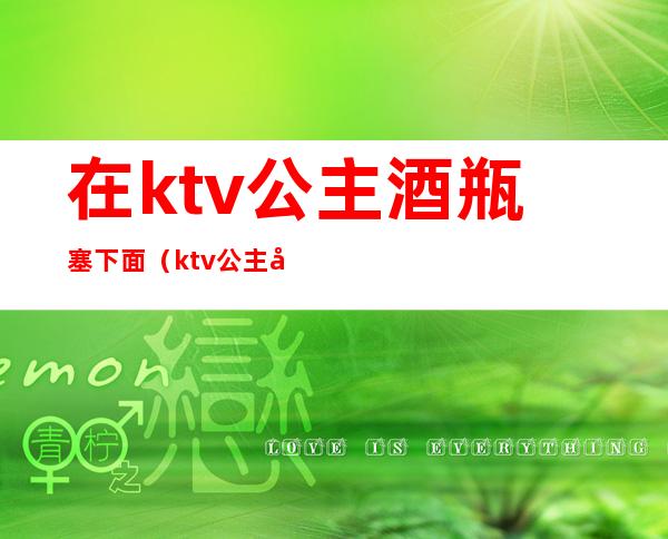 在ktv公主酒瓶塞下面(ktv公主包里面有什么)