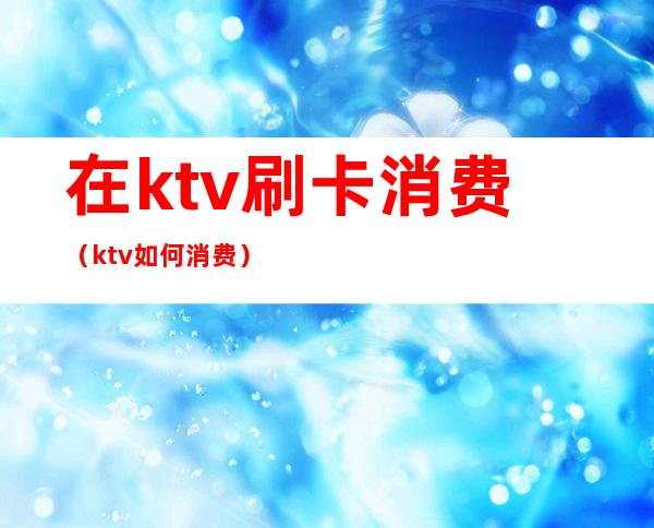 在ktv刷卡消费(ktv如何消费)