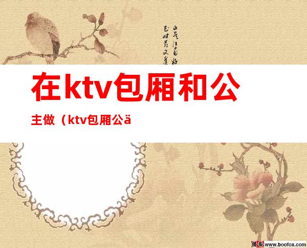 在ktv包厢和公主做(ktv包厢公主怎么服务)