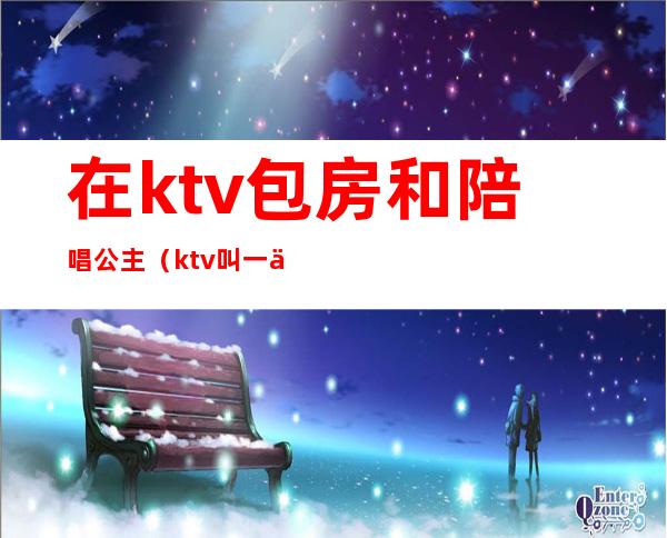 在ktv包房和陪唱公主(ktv叫一个陪唱公主多少钱)