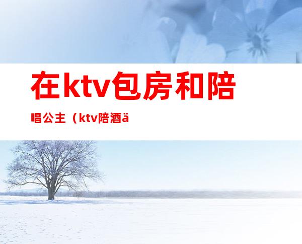 在ktv包房和陪唱公主(ktv陪酒为什么叫公主)