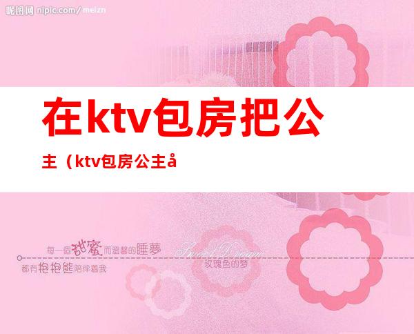 在ktv包房把公主(ktv包房公主图片)
