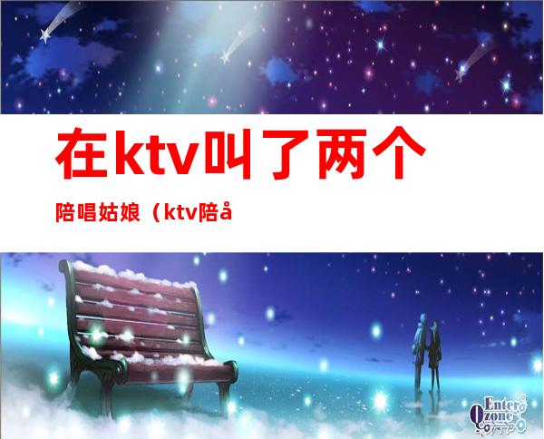 在ktv叫了两个陪唱姑娘(ktv陪唱的女孩能交往吗)