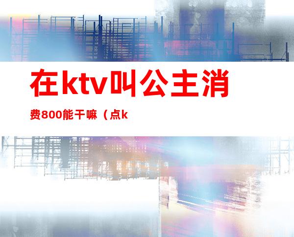 在ktv叫公主消费800能干嘛(点ktv公主需要多少钱)