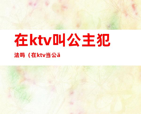 在ktv叫公主犯法吗(在ktv当公主犯法吗)