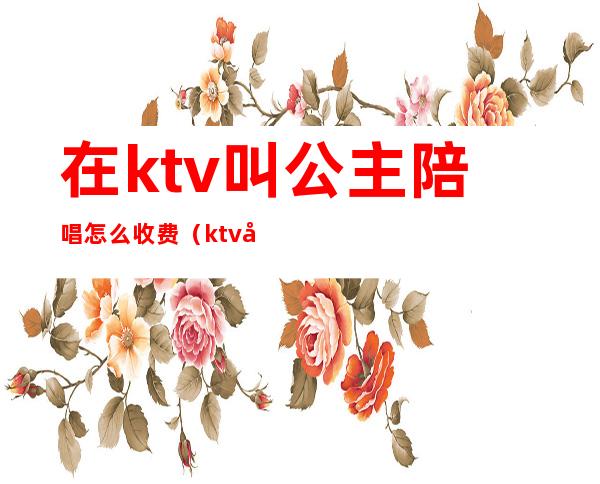 在ktv叫公主陪唱怎么收费(ktv公主陪喝酒多少钱)