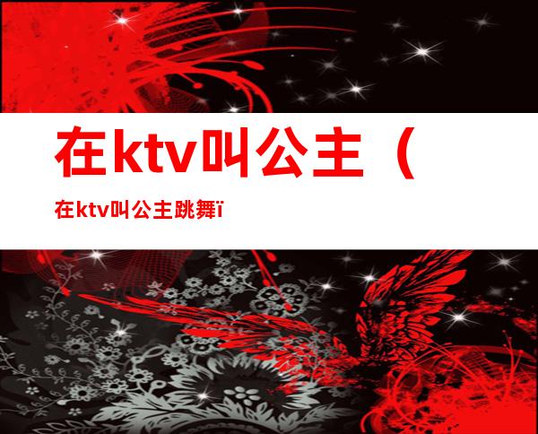 在ktv叫公主(在ktv叫公主跳舞)