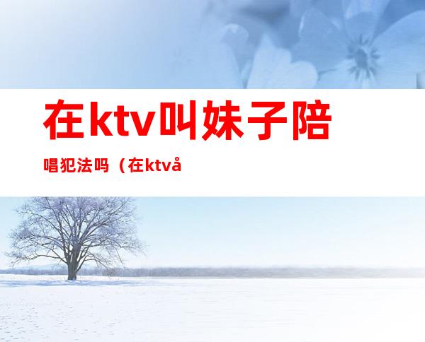 在ktv叫妹子陪唱犯法吗(在ktv叫妹子陪唱犯法吗)