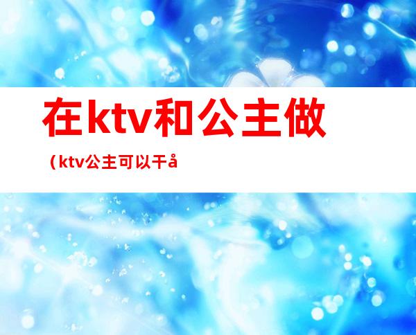 在ktv和公主做（ktv公主可以干嘛）
