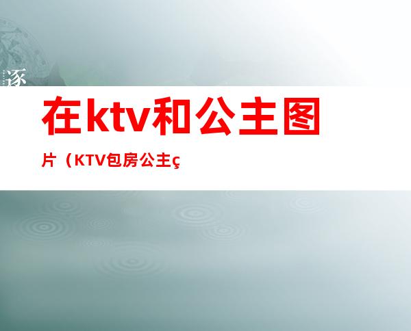 在ktv和公主图片(KTV包房公主照片)