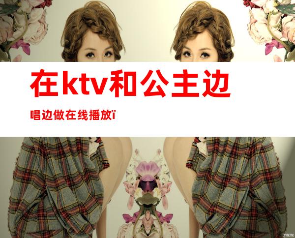 在ktv和公主边唱边做在线播放(在ktv和公主边唱边做在线播放免费)