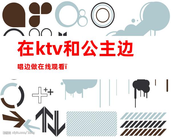 在ktv和公主边唱边做在线观看(各地KTV公主在线边唱边做)
