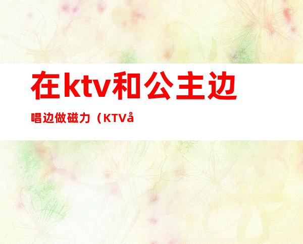 在ktv和公主边唱边做磁力（KTV公主边做边唱）