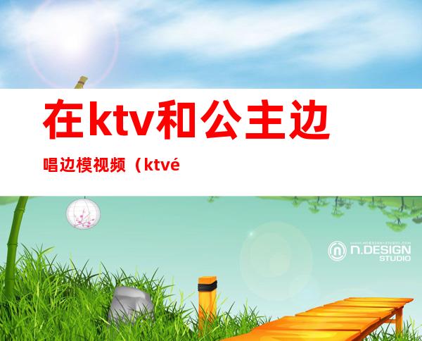 在ktv和公主边唱边模视频(ktv选公主现场视频)