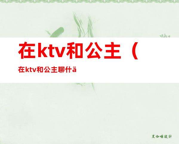 在ktv和公主(在ktv和公主聊什么)