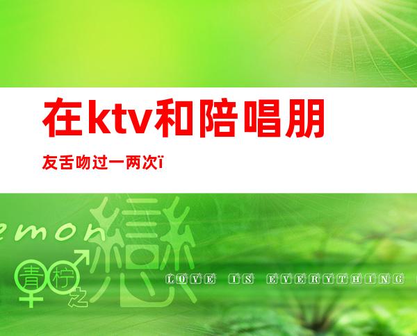 在ktv和陪唱朋友舌吻过一两次(在ktv和陪唱朋友舌吻过一两次)