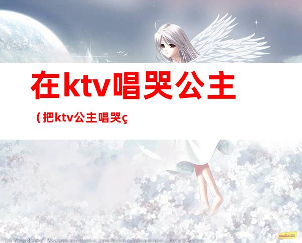 在ktv唱哭公主（把ktv公主唱哭的一首歌）