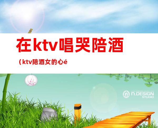 在ktv唱哭陪酒(ktv陪酒女的心酸)