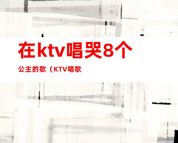 在ktv唱哭8个公主的歌（KTV唱歌公主）