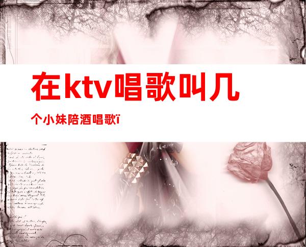 在ktv唱歌叫几个小妹陪酒唱歌(ktv里的女服务员陪唱歌吗)