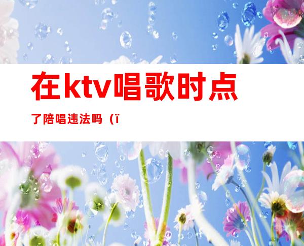 在ktv唱歌时点了陪唱违法吗()