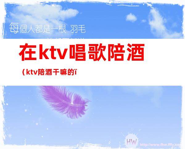 在ktv唱歌陪酒(ktv陪酒干嘛的)