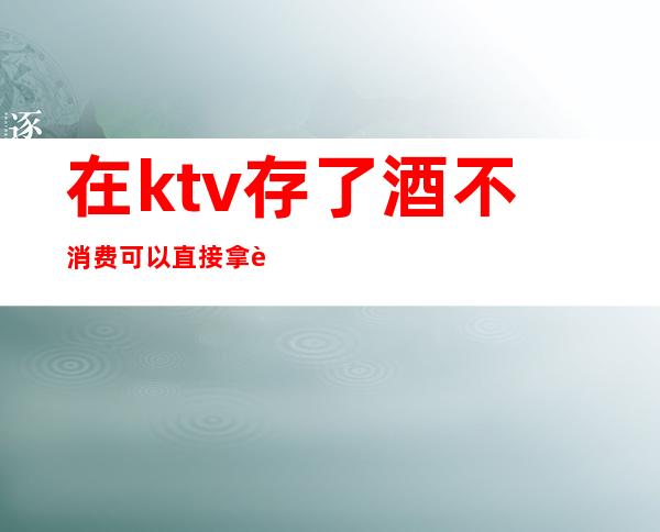 在ktv存了酒不消费可以直接拿走吗(在ktv存了酒不消费可以直接拿走吗安全吗)
