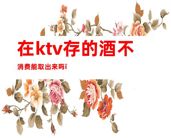 在ktv存的酒不消费能取出来吗（在ktv存的酒可以取出来）