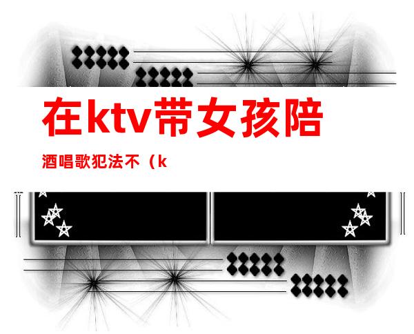在ktv带女孩陪酒唱歌犯法不(ktv唱歌陪唱女犯法吗)