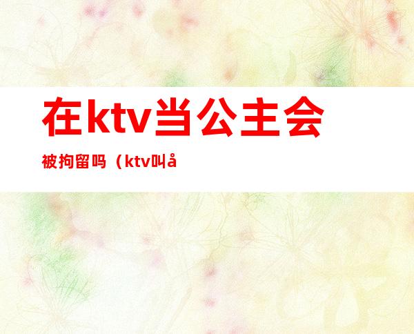 在ktv当公主会被拘留吗（ktv叫公主会被拘留吗）