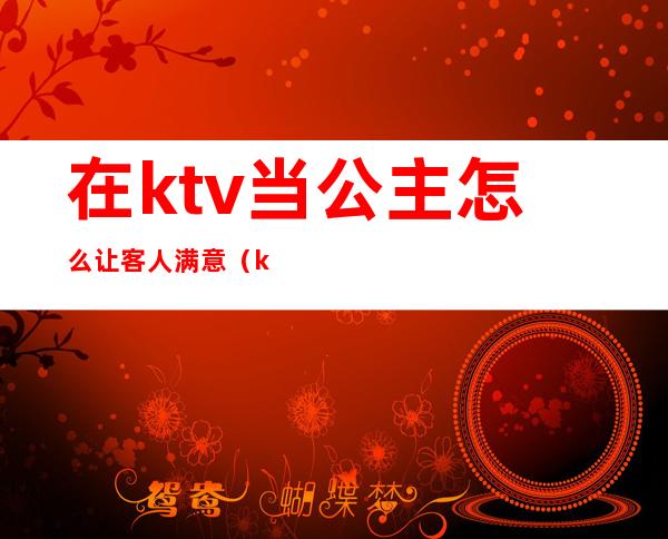 在ktv当公主怎么让客人满意（ktv找公主需要注意什么）