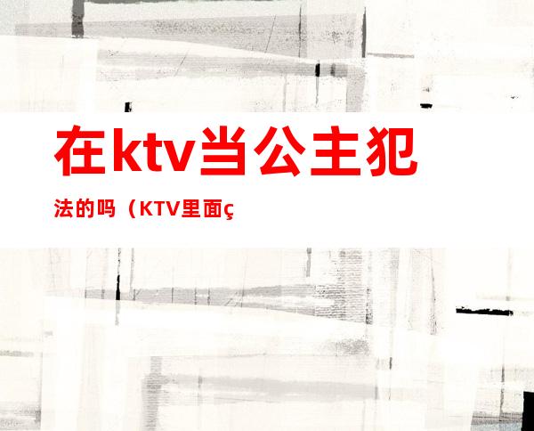 在ktv当公主犯法的吗(KTV里面的公主违法吗)