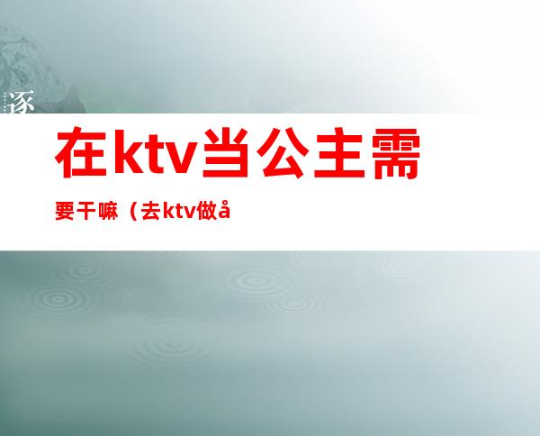 在ktv当公主需要干嘛（去ktv做公主需要做什么）