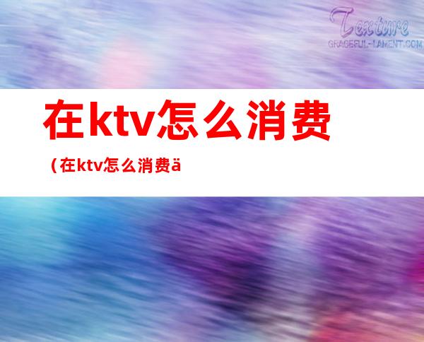 在ktv怎么消费(在ktv怎么消费便宜)