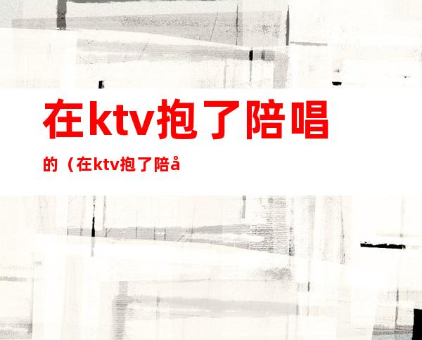 在ktv抱了陪唱的(在ktv抱了陪唱的女孩)