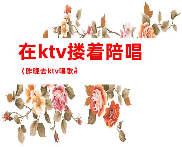 在ktv搂着陪唱(昨晚去ktv唱歌叫了个陪唱)