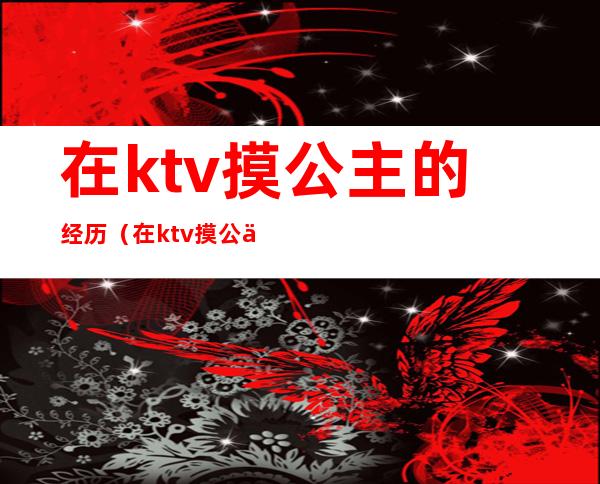 在ktv摸公主的经历(在ktv摸公主的经历小说)