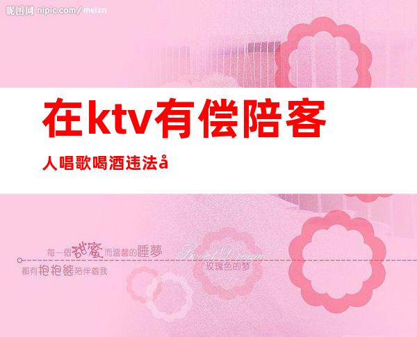 在ktv有偿陪客人唱歌喝酒违法吗(唱歌找陪酒违法吗)