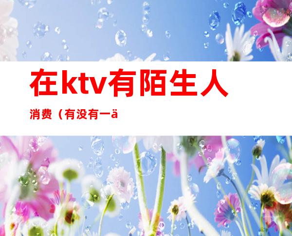 在ktv有陌生人消费(有没有一个人的KTV)