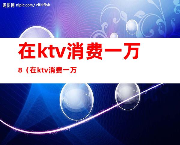 在ktv消费一万8(在ktv消费一万多没钱买单)
