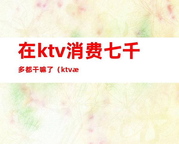 在ktv消费七千多都干嘛了(ktv消费三千多正常吗)