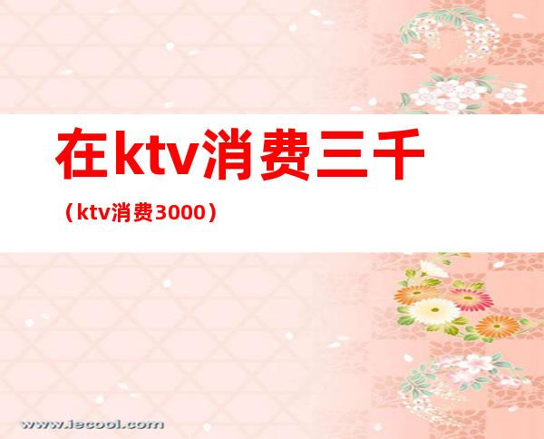 在ktv消费三千(ktv消费3000)