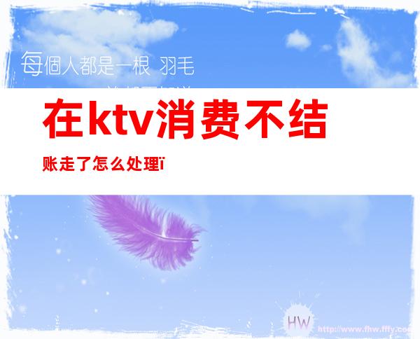 在ktv消费不结账走了怎么处理(ktv消费不结账可以报警吗)