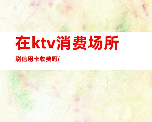 在ktv消费场所刷信用卡收费吗(ktv消费可以刷信用卡吗)