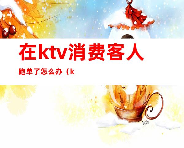 在ktv消费客人跑单了怎么办(ktv服务员如何防止跑单)